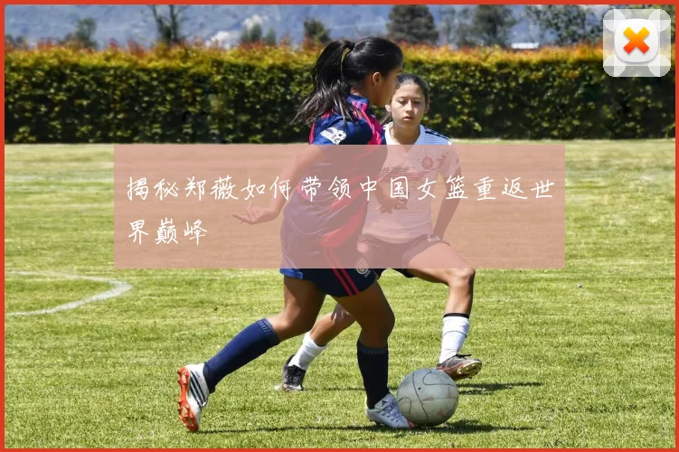 揭秘郑薇如何带领中国女篮重返世界巅峰
