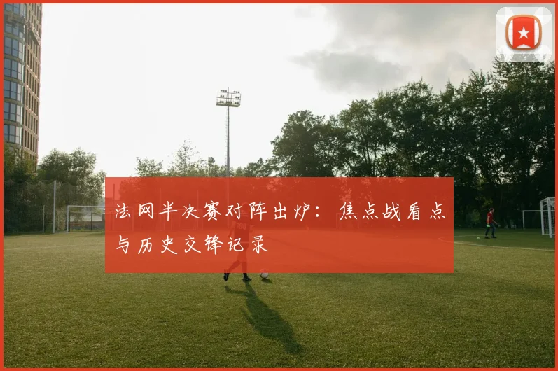 法网半决赛对阵出炉:焦点战看点与历史交锋记录