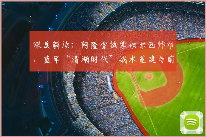 深度解读:阿隆索执掌切尔西帅印,蓝军“清湖时代”战术重建与前景展望