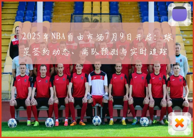 2025年NBA自由市场7月9日开启：球星签约动态、离队预测与实时追踪攻略