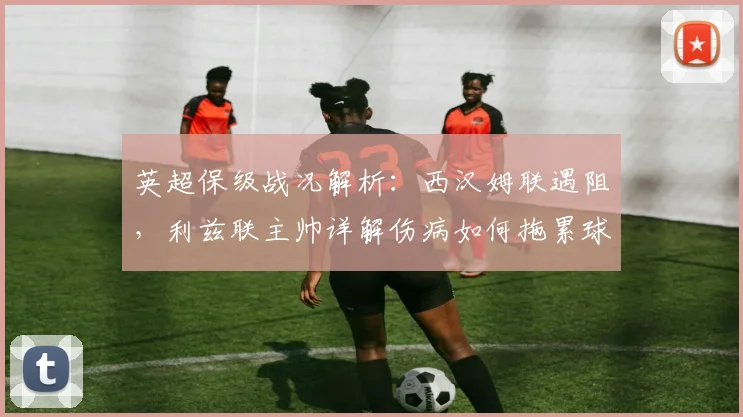 英超保级战况解析：西汉姆联遇阻，利兹联主帅详解伤病如何拖累球队