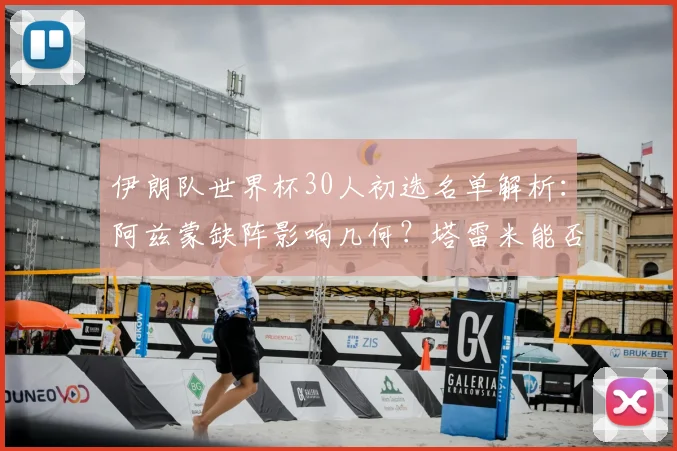伊朗队世界杯30人初选名单解析:阿兹蒙缺阵影响几何?塔雷米能否挑起大梁?