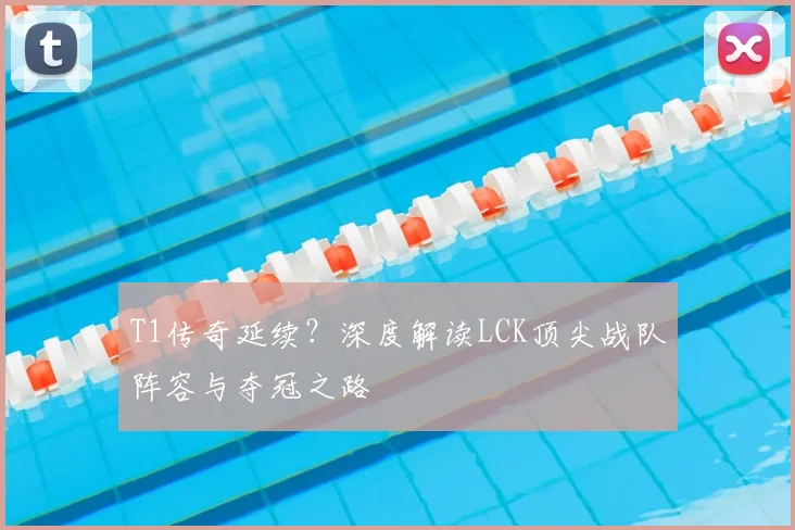 T1传奇延续?深度解读LCK顶尖战队阵容与夺冠之路