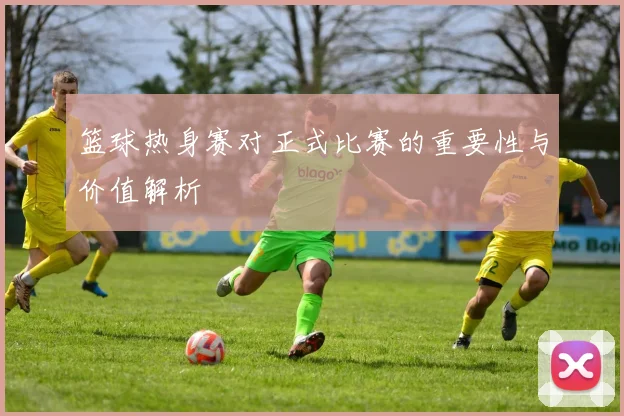 篮球热身赛对正式比赛的重要性与价值解析