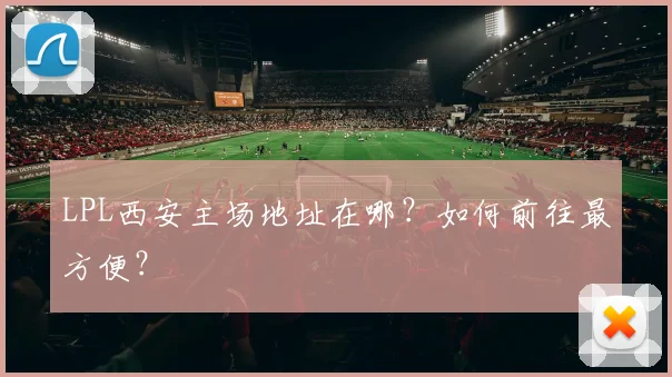 LPL西安主场地址在哪?如何前往最方便?