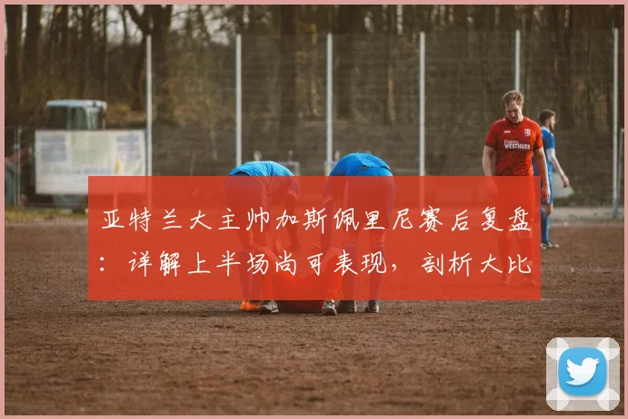 亚特兰大主帅加斯佩里尼赛后复盘：详解上半场尚可表现，剖析大比分惨败国米根源