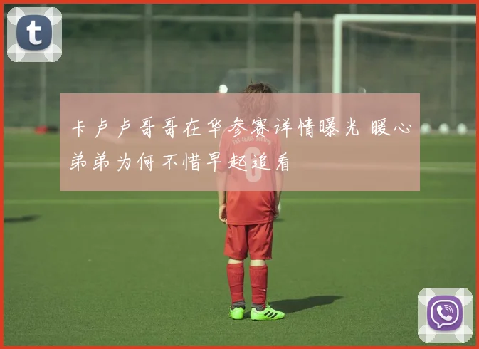 卡卢卢哥哥在华参赛详情曝光 暖心弟弟为何不惜早起追看