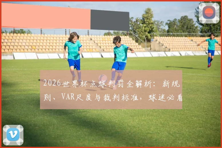 2026世界杯点球判罚全解析:新规则、VAR尺度与裁判标准,球迷必看指南