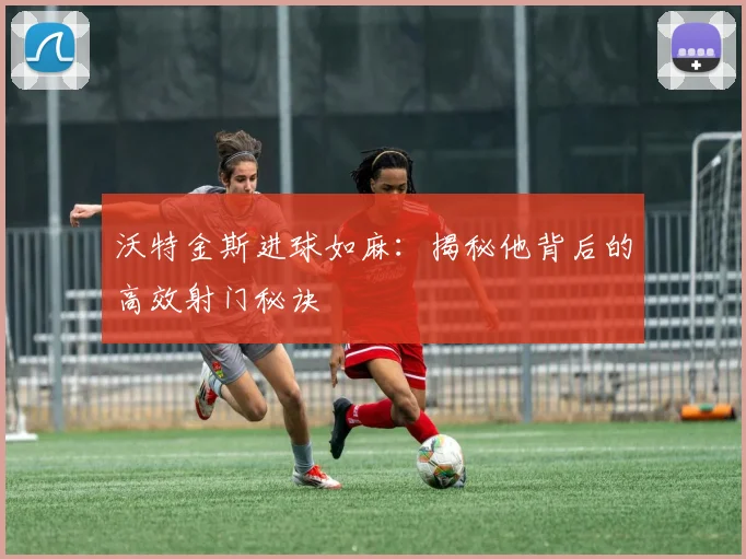 沃特金斯进球如麻:揭秘他背后的高效射门秘诀