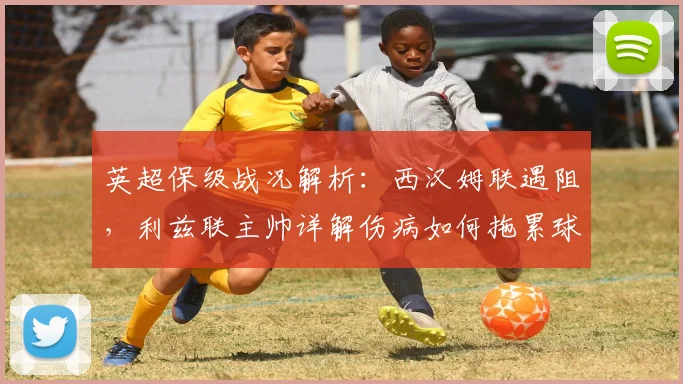 英超保级战况解析:西汉姆联遇阻,利兹联主帅详解伤病如何拖累球队