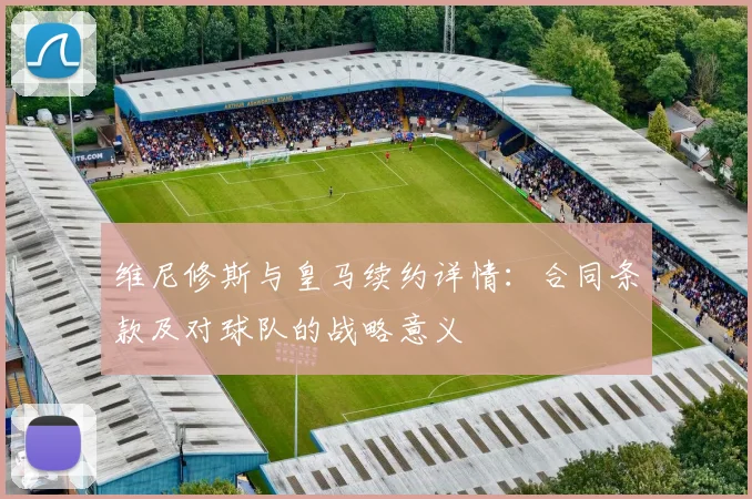 维尼修斯与皇马续约详情:合同条款及对球队的战略意义