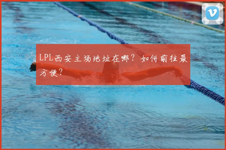 LPL西安主场地址在哪?如何前往最方便?