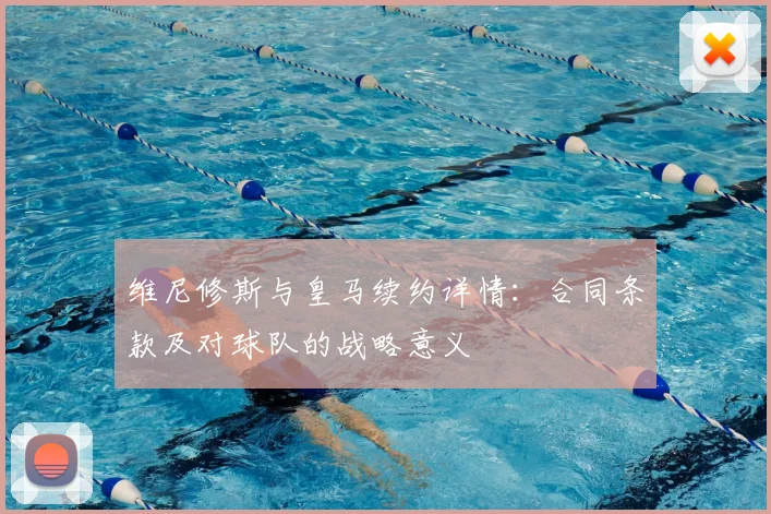 维尼修斯与皇马续约详情:合同条款及对球队的战略意义
