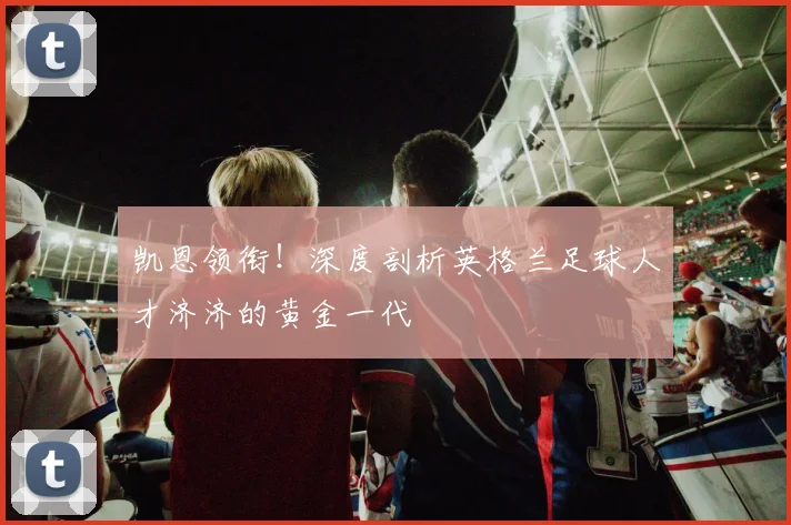 凯恩领衔!深度剖析英格兰足球人才济济的黄金一代
