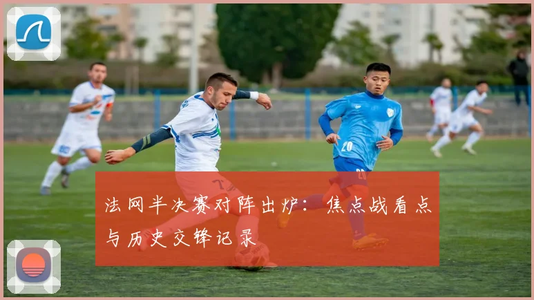 法网半决赛对阵出炉:焦点战看点与历史交锋记录
